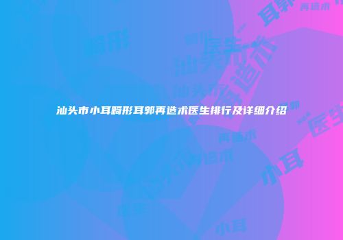 汕头市小耳畸形耳郭再造术医生排行及详细介绍