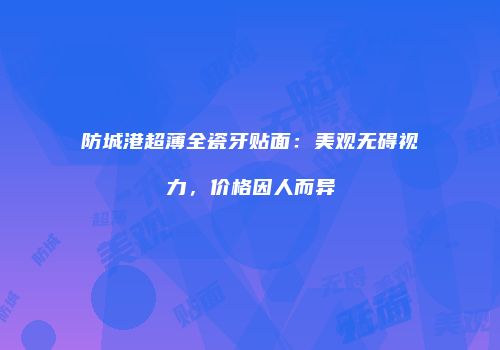 防城港超薄全瓷牙贴面：美观无碍视力，价格因人而异