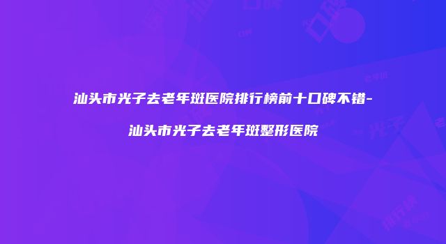 汕头市光子去老年斑医院排行榜前十口碑不错-汕头市光子去老年斑整形医院
