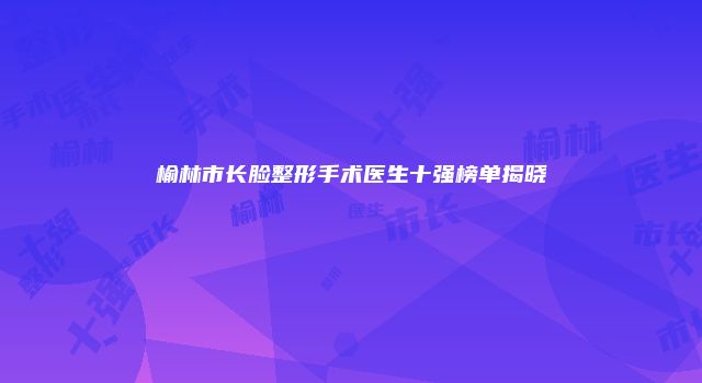 榆林市长脸整形手术医生十强榜单揭晓