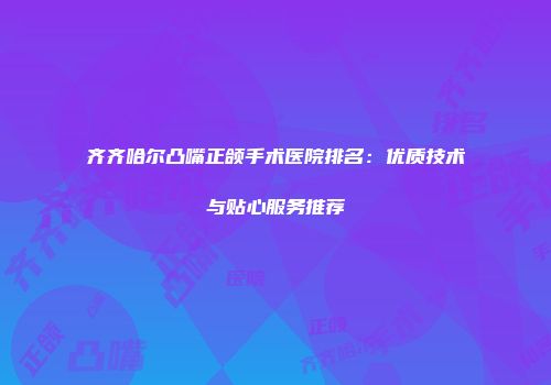 齐齐哈尔凸嘴正颌手术医院排名：优质技术与贴心服务推荐