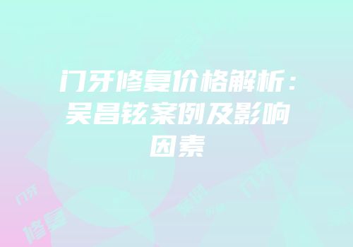门牙修复价格解析：吴昌铉案例及影响因素