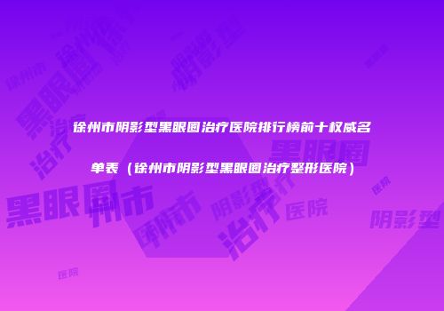徐州市阴影型黑眼圈治疗医院排行榜前十权威名单表（徐州市阴影型黑眼圈治疗整形医院）