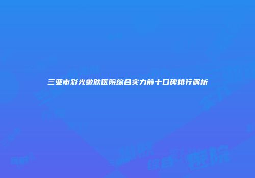 三亚市彩光嫩肤医院综合实力前十口碑排行解析