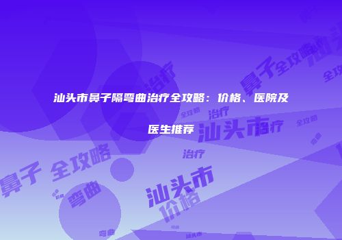 汕头市鼻子隔弯曲治疗全攻略：价格、医院及医生推荐