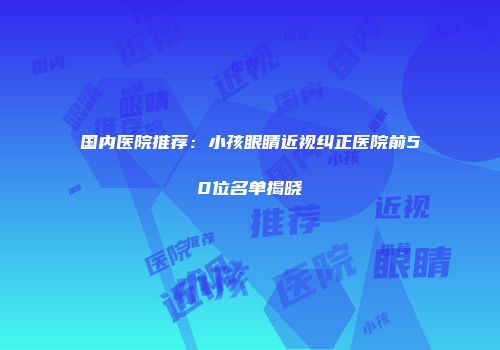 国内医院推荐：小孩眼睛近视纠正医院前50位名单揭晓