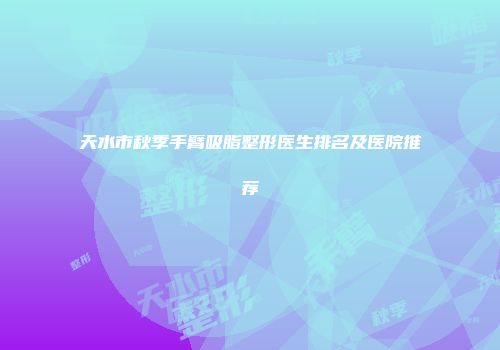 天水市秋季手臂吸脂整形医生排名及医院推荐