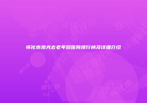 怀化市激光去老年斑医院排行榜及详细介绍