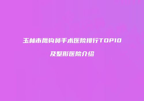 玉林市鹰钩鼻手术医院排行TOP10及整形医院介绍