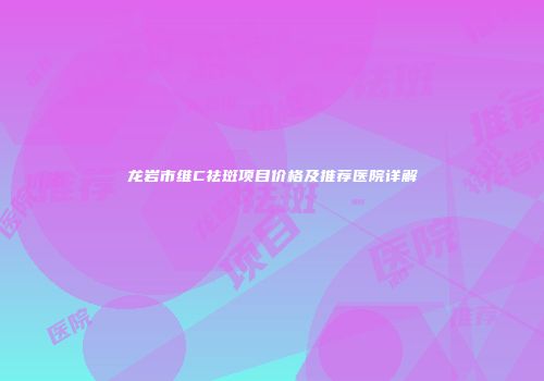 龙岩市维C祛斑项目价格及推荐医院详解