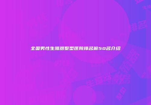 全国男性生殖器整型医院排名前50名介绍