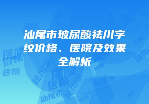汕尾市玻尿酸祛川字纹价格、医院及效果全解析