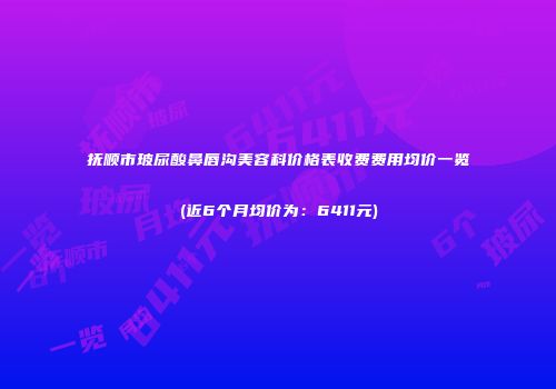 抚顺市玻尿酸鼻唇沟美容科价格表收费费用均价一览(近6个月均价为：6411元)