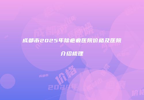 成都市2025年除疤痕医院价格及医院介绍梳理