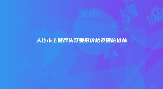 大连市上颚尽头牙整形价格及医院推荐