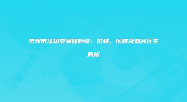 常州市法国安多健种植：价格、医院及知名医生解析