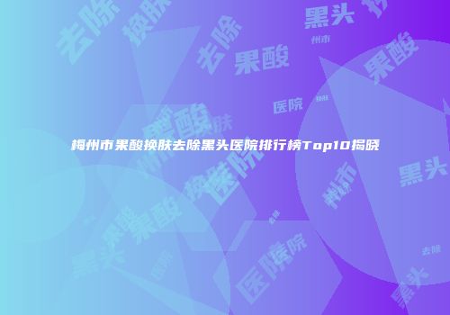 梅州市果酸换肤去除黑头医院排行榜Top10揭晓