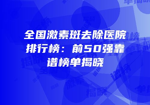 全国激素斑去除医院排行榜：前50强靠谱榜单揭晓