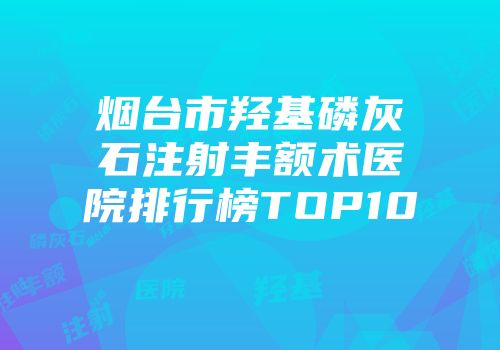 烟台市羟基磷灰石注射丰额术医院排行榜TOP10