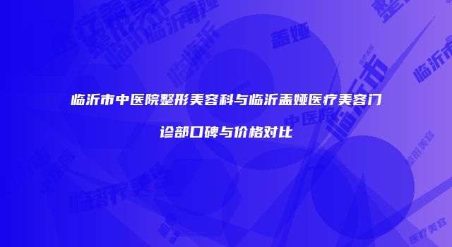 临沂市中医院整形美容科与临沂盖娅医疗美容门诊部口碑与价格对比