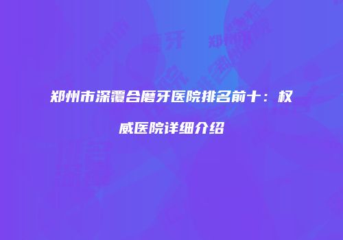 郑州市深覆合磨牙医院排名前十：权威医院详细介绍