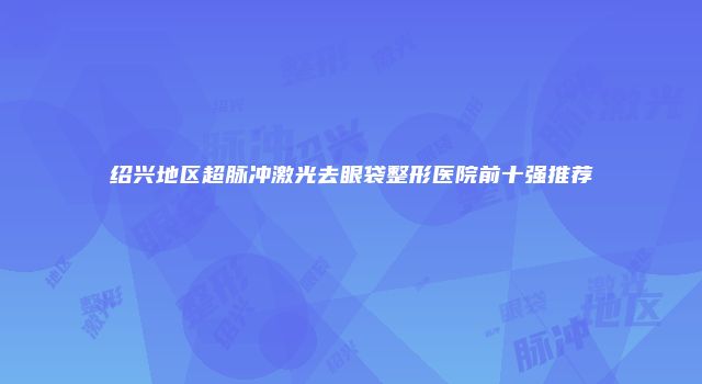 绍兴地区超脉冲激光去眼袋整形医院前十强推荐