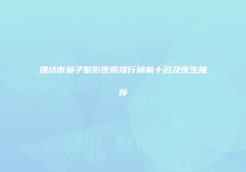 潍坊市鼻子整形医院排行榜前十名及医生推荐