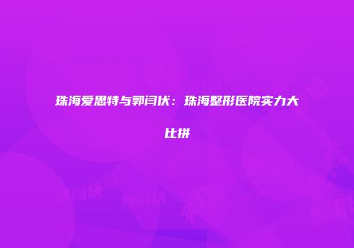 珠海爱思特与郭闫伏：珠海整形医院实力大比拼