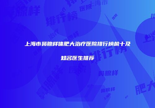 上海市鼻腺样体肥大治疗医院排行榜前十及知名医生推荐