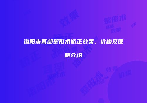 洛阳市耳部整形术矫正效果、价格及医院介绍