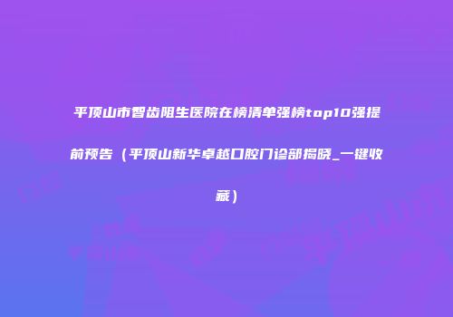 平顶山市智齿阻生医院在榜清单强榜top10强提前预告（平顶山新华卓越口腔门诊部揭晓_一键收藏）