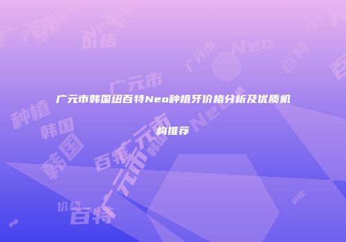 广元市韩国纽百特Neo种植牙价格分析及优质机构推荐