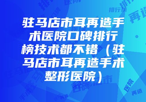 驻马店市耳再造手术医院口碑排行榜技术都不错（驻马店市耳再造手术整形医院）