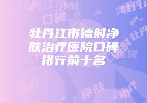 牡丹江市镭射净肤治疗医院口碑排行前十名