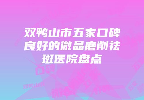 双鸭山市五家口碑良好的微晶磨削祛斑医院盘点
