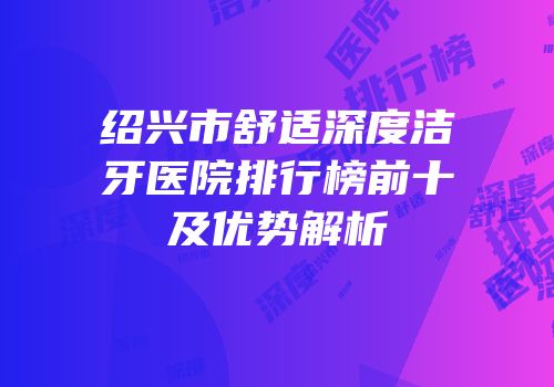 绍兴市舒适深度洁牙医院排行榜前十及优势解析