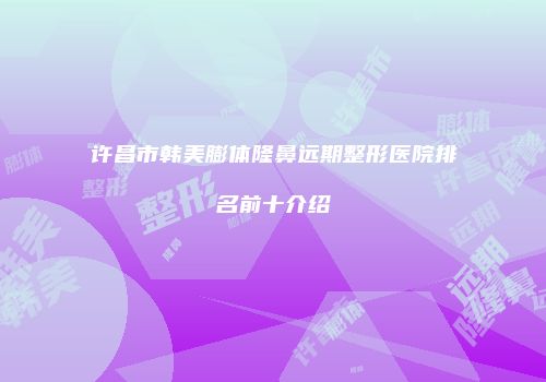 许昌市韩美膨体隆鼻远期整形医院排名前十介绍
