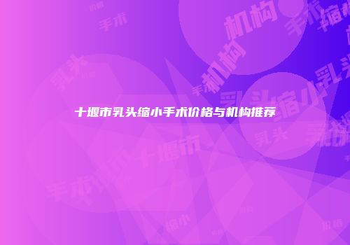 十堰市乳头缩小手术价格与机构推荐