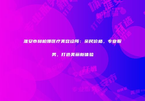 淮安市赫柏娜医疗美容诊所：亲民价格，专业服务，打造美丽新体验