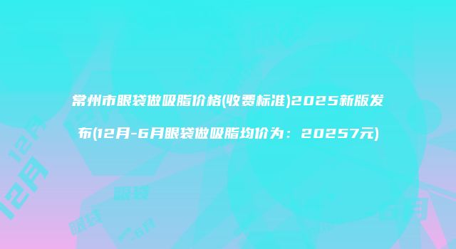 常州市眼袋做吸脂价格(收费标准)2025新版发布(12月-6月眼袋做吸脂均价为：20257元)