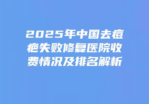 2025年中国去痘疤失败修复医院收费情况及排名解析