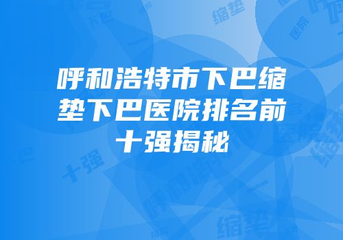 呼和浩特市下巴缩垫下巴医院排名前十强揭秘