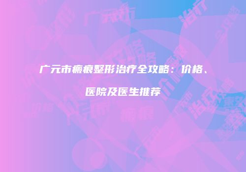 广元市瘢痕整形治疗全攻略：价格、医院及医生推荐