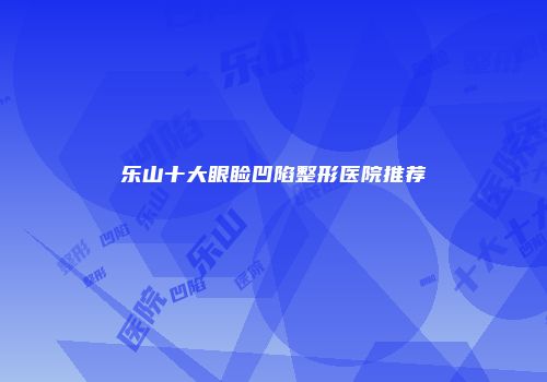 乐山十大眼睑凹陷整形医院推荐