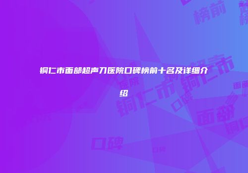 铜仁市面部超声刀医院口碑榜前十名及详细介绍