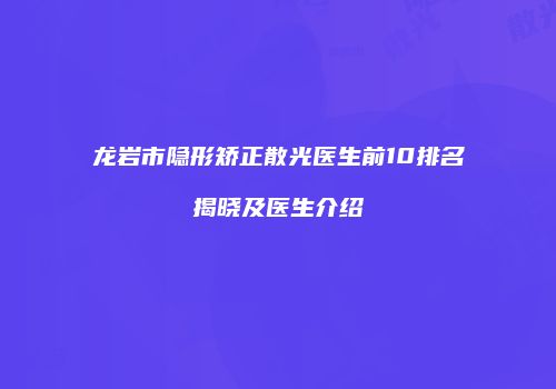 龙岩市隐形矫正散光医生前10排名揭晓及医生介绍