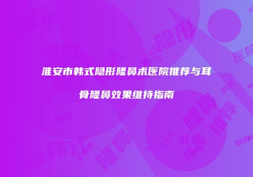 淮安市韩式隐形隆鼻术医院推荐与耳骨隆鼻效果维持指南