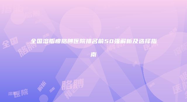 全国溶脂瘦胳膊医院排名前50强解析及选择指南