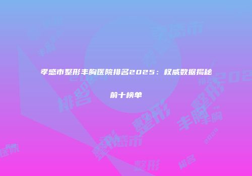 孝感市整形丰胸医院排名2025：权威数据揭秘前十榜单