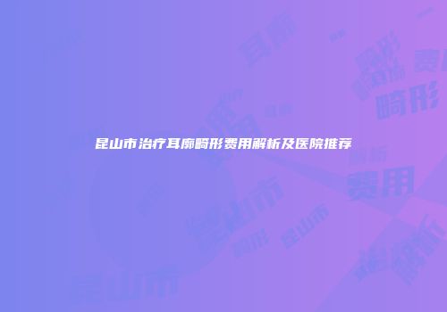 昆山市治疗耳廓畸形费用解析及医院推荐